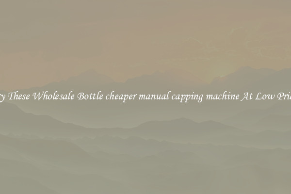 Try These Wholesale Bottle cheaper manual capping machine At Low Prices