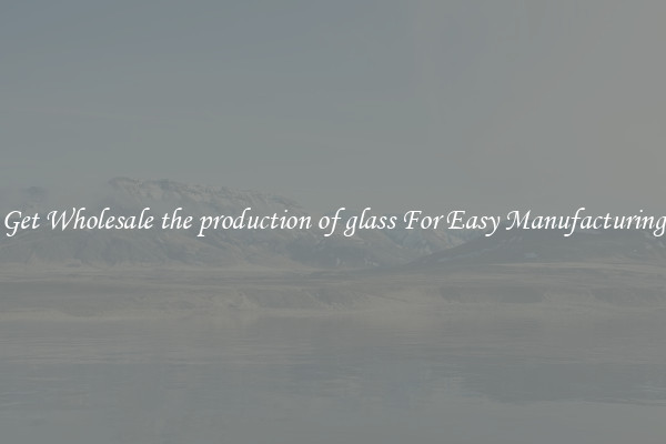 Get Wholesale the production of glass For Easy Manufacturing