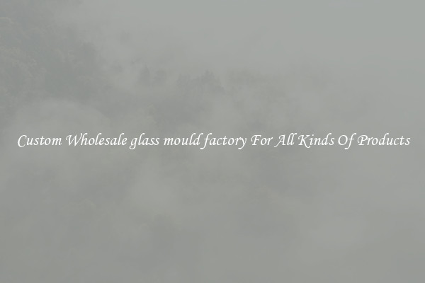 Custom Wholesale glass mould factory For All Kinds Of Products